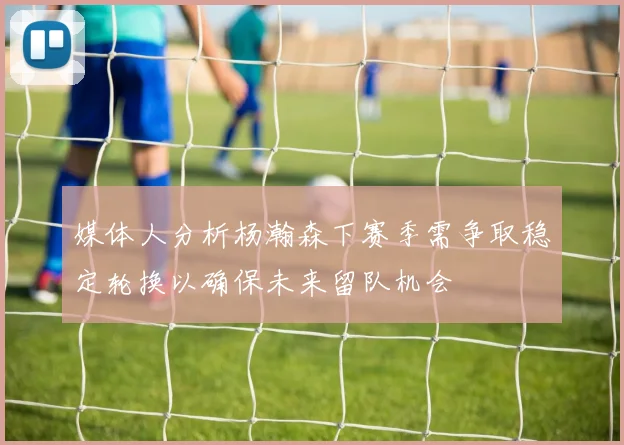媒体人分析杨瀚森下赛季需争取稳定轮换以确保未来留队机会