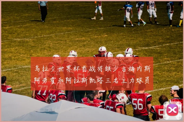 乌拉圭世界杯首战将缺少吉梅内斯阿劳霍和阿拉斯凯塔三名主力球员