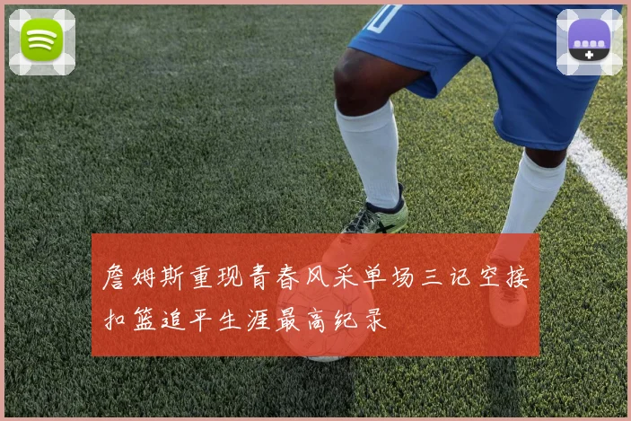 詹姆斯重现青春风采单场三记空接扣篮追平生涯最高纪录
