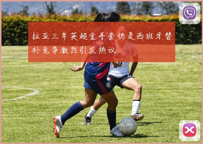 拉亚三年英超金手套仍是西班牙替补竞争激烈引发热议