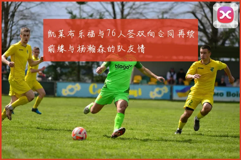 凯莱布乐福与76人签双向合同再续前缘与杨瀚森的队友情