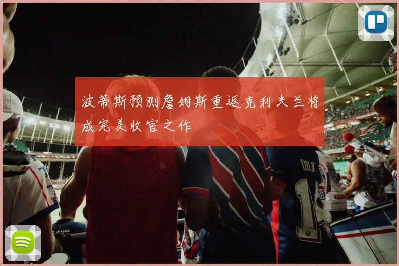 波蒂斯预测詹姆斯重返克利夫兰将成完美收官之作