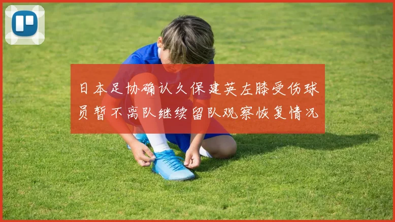 日本足协确认久保建英左膝受伤球员暂不离队继续留队观察恢复情况