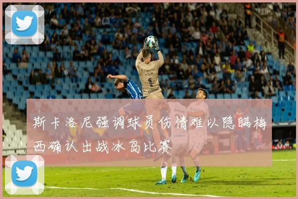 斯卡洛尼强调球员伤情难以隐瞒梅西确认出战冰岛比赛