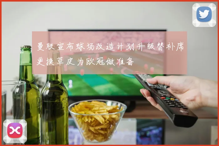 曼联宣布球场改造计划升级替补席更换草皮为欧冠做准备