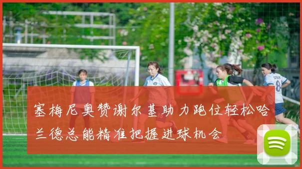 塞梅尼奥赞谢尔基助力跑位轻松哈兰德总能精准把握进球机会
