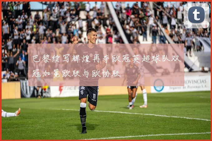 巴黎续写辉煌再夺欧冠英超球队双冠加冕欧联与欧协联