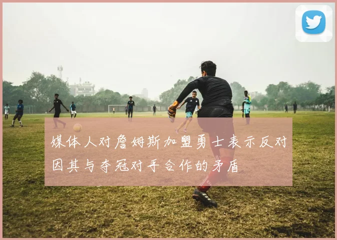 媒体人对詹姆斯加盟勇士表示反对因其与夺冠对手合作的矛盾