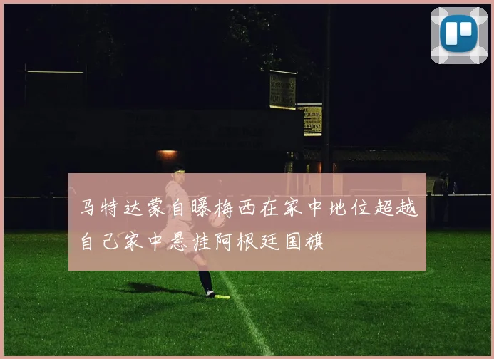 马特达蒙自曝梅西在家中地位超越自己家中悬挂阿根廷国旗
