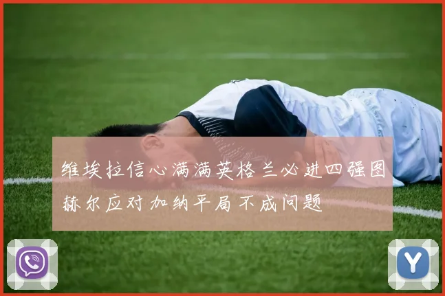 维埃拉信心满满英格兰必进四强图赫尔应对加纳平局不成问题