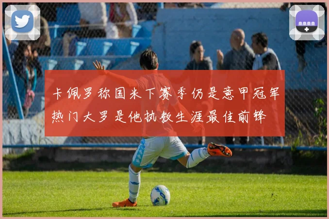 卡佩罗称国米下赛季仍是意甲冠军热门大罗是他执教生涯最佳前锋