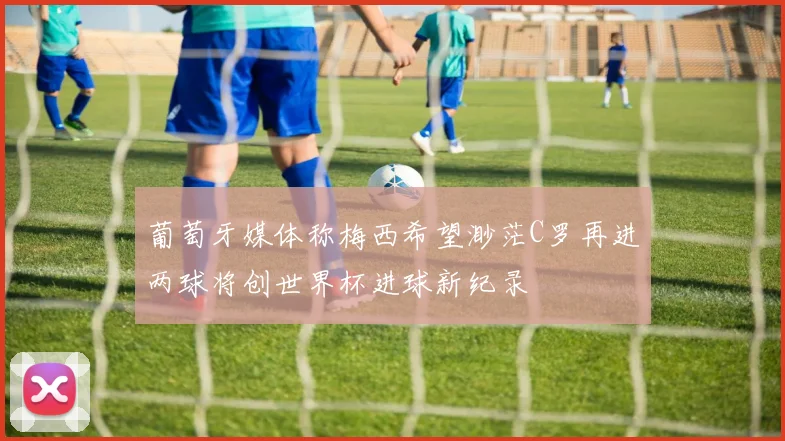 葡萄牙媒体称梅西希望渺茫C罗再进两球将创世界杯进球新纪录