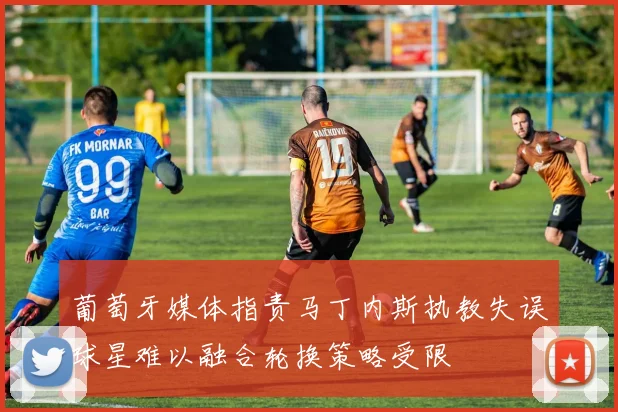 葡萄牙媒体指责马丁内斯执教失误球星难以融合轮换策略受限