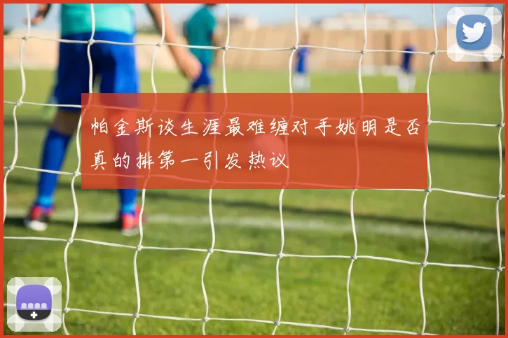 帕金斯谈生涯最难缠对手姚明是否真的排第一引发热议