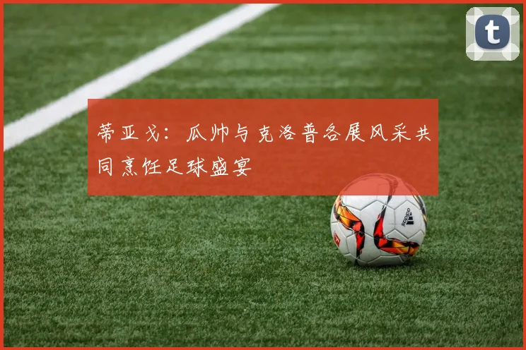 蒂亚戈：瓜帅与克洛普各展风采共同烹饪足球盛宴