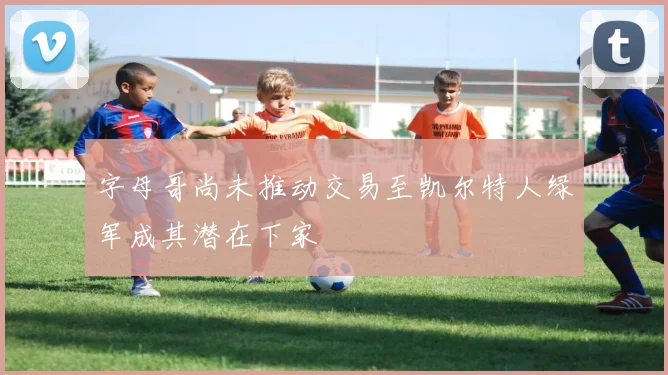 字母哥尚未推动交易至凯尔特人绿军成其潜在下家