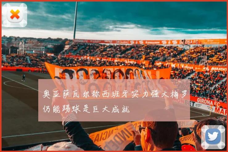 奥亚萨瓦尔称西班牙实力强大梅罗仍能踢球是巨大成就