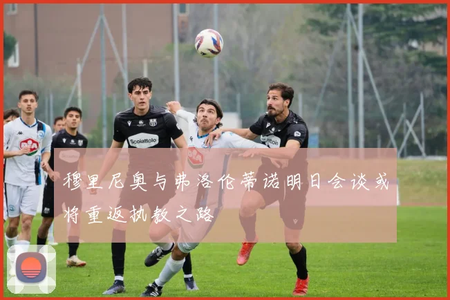 穆里尼奥与弗洛伦蒂诺明日会谈或将重返执教之路