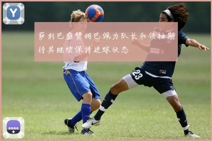 萨利巴盛赞姆巴佩为队长和领袖期待其继续保持进球状态