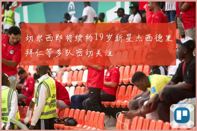 切尔西即将续约19岁新星杰西德里拜仁等多队密切关注