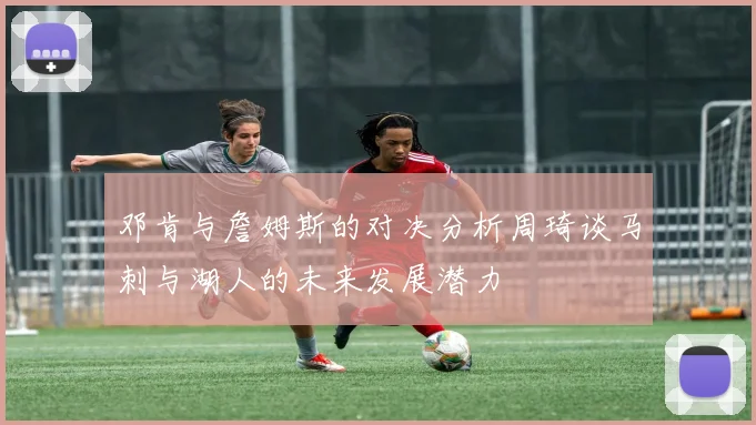 邓肯与詹姆斯的对决分析周琦谈马刺与湖人的未来发展潜力