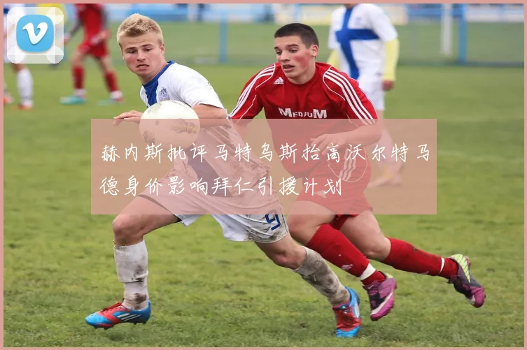 赫内斯批评马特乌斯抬高沃尔特马德身价影响拜仁引援计划