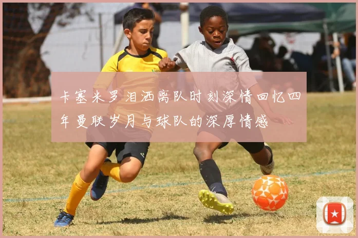 卡塞米罗泪洒离队时刻深情回忆四年曼联岁月与球队的深厚情感