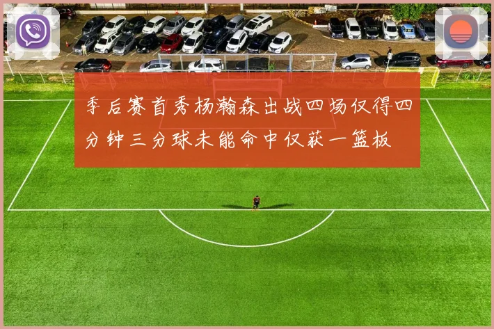 季后赛首秀杨瀚森出战四场仅得四分钟三分球未能命中仅获一篮板