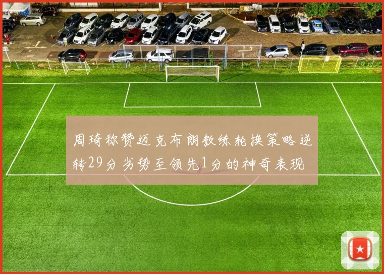 周琦称赞迈克布朗教练轮换策略逆转29分劣势至领先1分的神奇表现