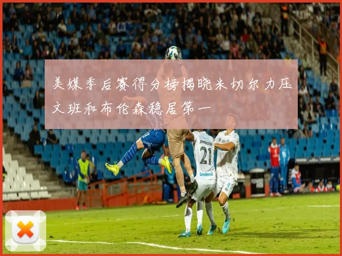 美媒季后赛得分榜揭晓米切尔力压文班和布伦森稳居第一