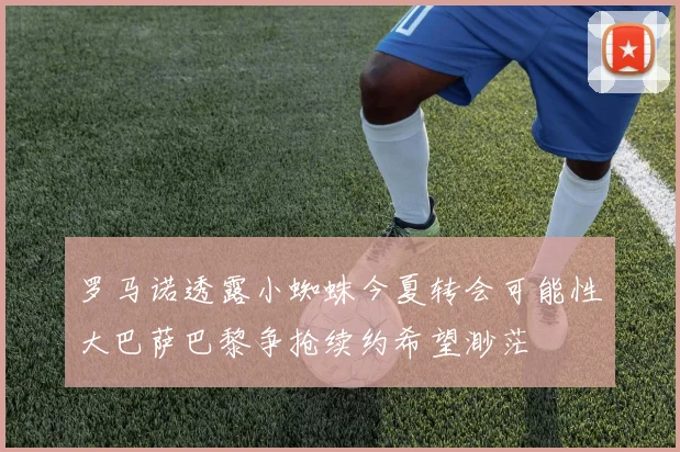罗马诺透露小蜘蛛今夏转会可能性大巴萨巴黎争抢续约希望渺茫